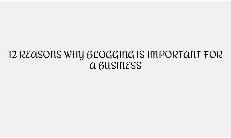 12 REASONS WHY BLOGGING IS IMPORTANT FOR A BUSINESS