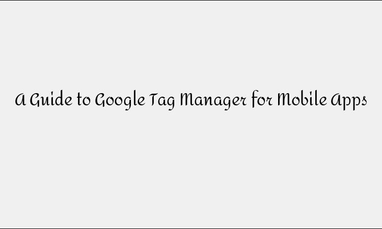 A Guide to Google Tag Manager for Mobile Apps