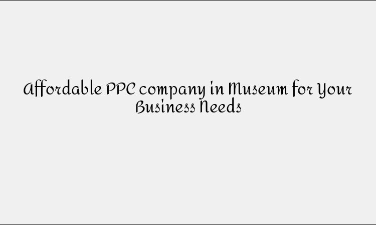 Affordable PPC company in Museum for Your Business Needs