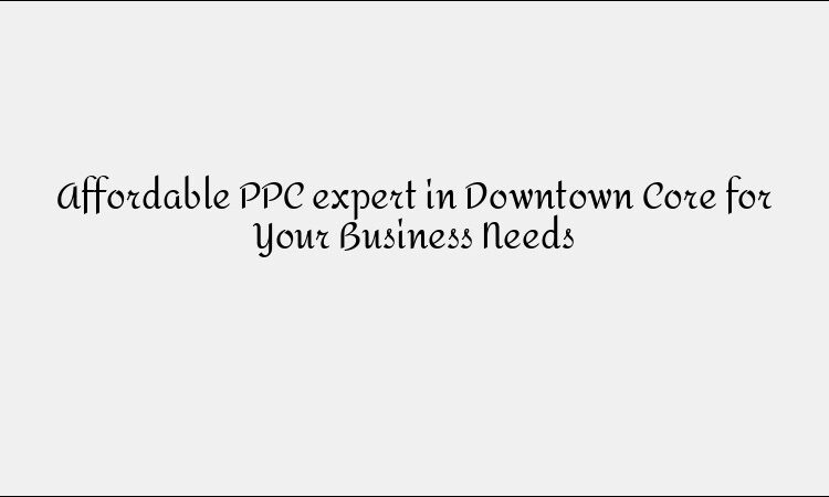 Affordable PPC expert in Downtown Core for Your Business Needs