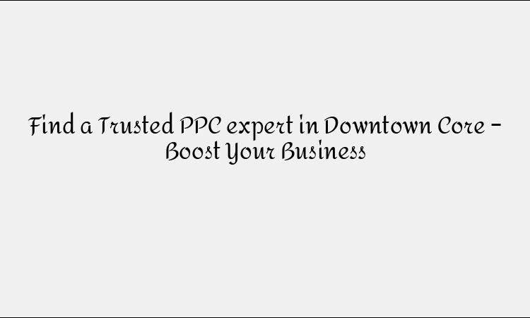 Find a Trusted PPC expert in Downtown Core – Boost Your Business