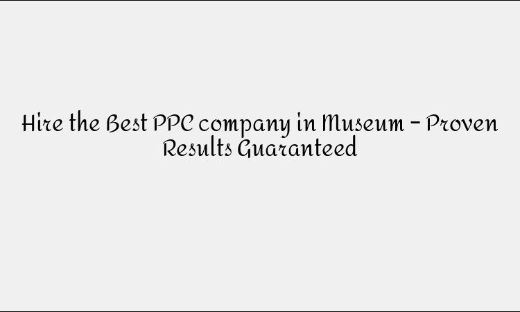 Hire the Best PPC company in Museum – Proven Results Guaranteed