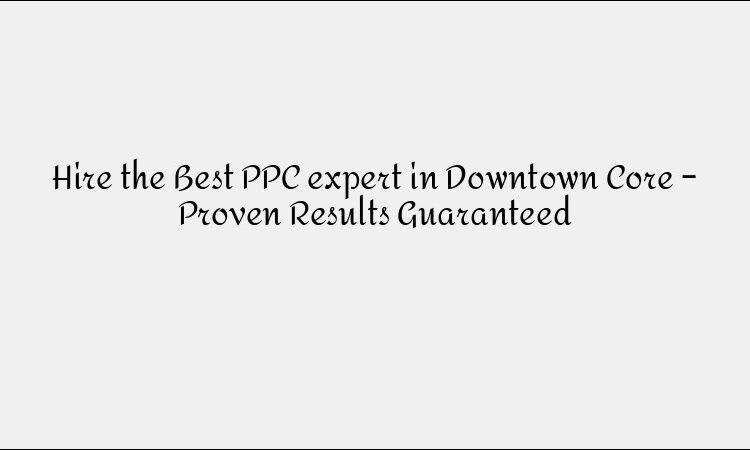 Hire the Best PPC expert in Downtown Core – Proven Results Guaranteed