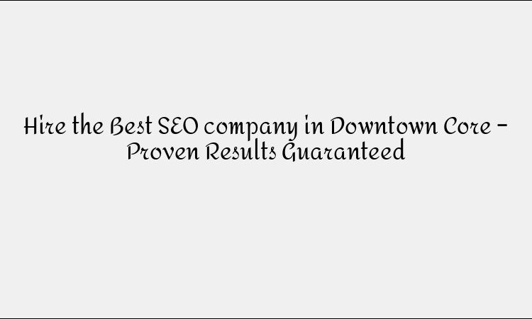 Hire the Best SEO company in Downtown Core – Proven Results Guaranteed