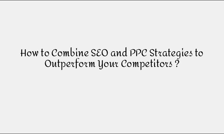 How to Combine SEO and PPC Strategies to Outperform Your Competitors ?
