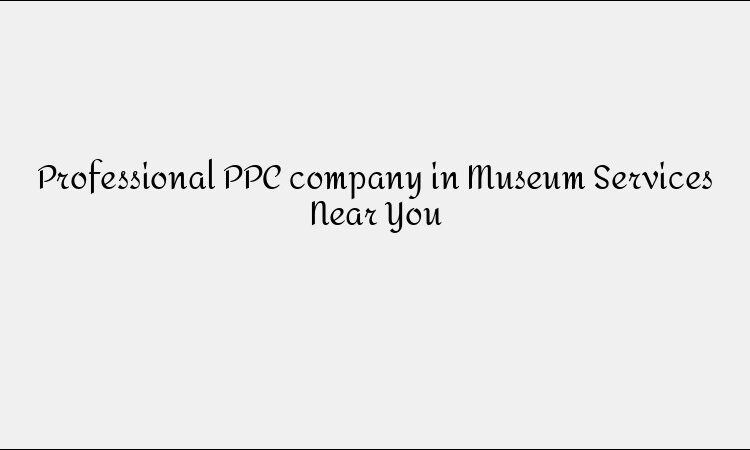 Professional PPC company in Museum Services Near You