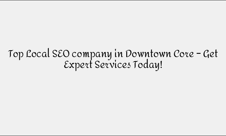 Top Local SEO company in Downtown Core – Get Expert Services Today!