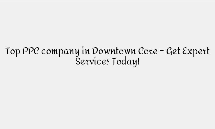 Top PPC company in Downtown Core – Get Expert Services Today!