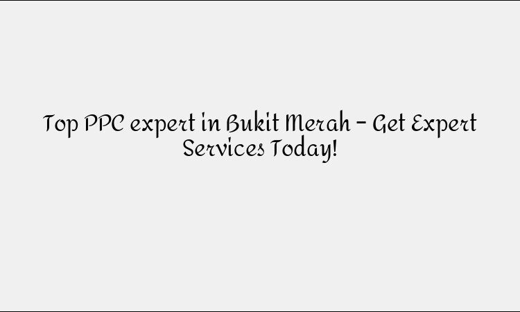 Top PPC expert in Bukit Merah – Get Expert Services Today!
