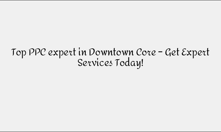 Top PPC expert in Downtown Core – Get Expert Services Today!