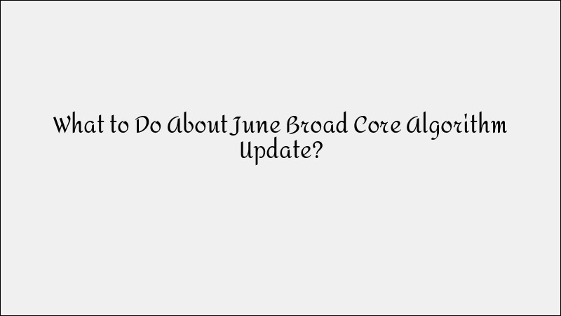 How to Handle Google’s June Broad Core Algorithm Update